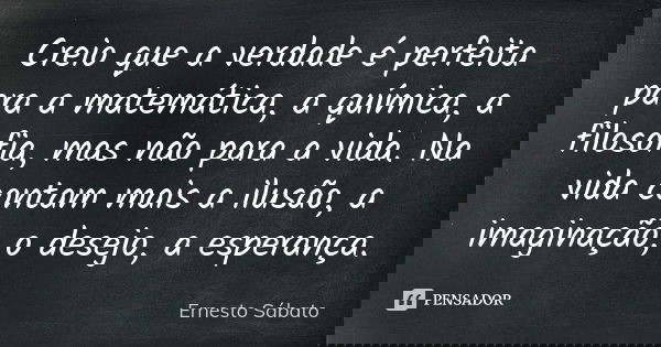 Creio que a verdade é perfeita para a matemática, a química, a filosofia, mas não para a vida. Na vida contam mais a ilusão, a imaginação, o desejo, a esperança... Frase de Ernesto Sábato.
