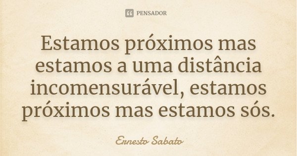 Estamos próximos mas estamos a uma distância incomensurável, estamos próximos mas estamos sós.... Frase de Ernesto Sabato.