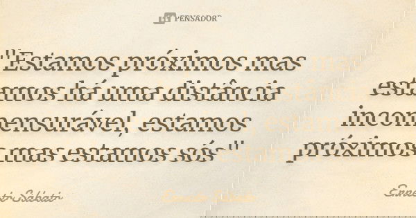 "Estamos próximos mas estamos há uma distância incomensurável, estamos próximos mas estamos sós"... Frase de Ernesto Sabato.
