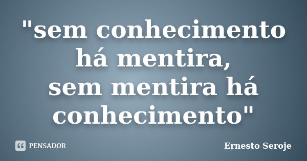 "sem conhecimento há mentira, sem mentira há conhecimento"... Frase de Ernesto Seroje.