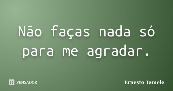 Não faças nada só para me agradar.... Frase de Ernesto Tamele.