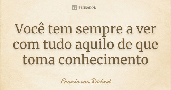 Você tem sempre a ver com tudo aquilo de que toma conhecimento... Frase de Ernesto von Rückert.