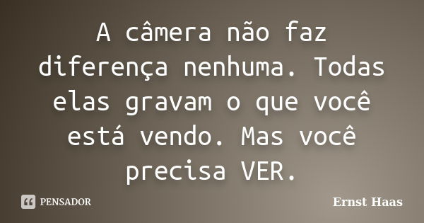 A câmera não faz diferença nenhuma. Todas elas gravam o que você está vendo. Mas você precisa VER.... Frase de Ernst Haas.