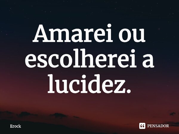 Amarei ou escolherei a lucidez⁠.... Frase de Erock.