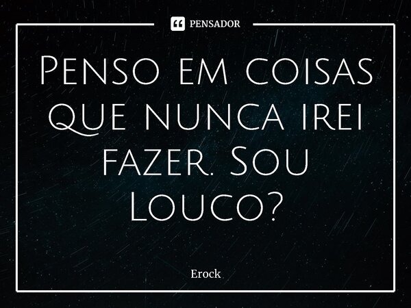 ⁠Penso em coisas que nunca irei fazer. Sou Louco?... Frase de Erock.