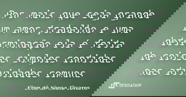 Por mais que seja grande um amor,trabalho e uma determinação ela é feita de coisas simples contidas nas atividades comuns... Frase de Eron de Sousa Tavares.