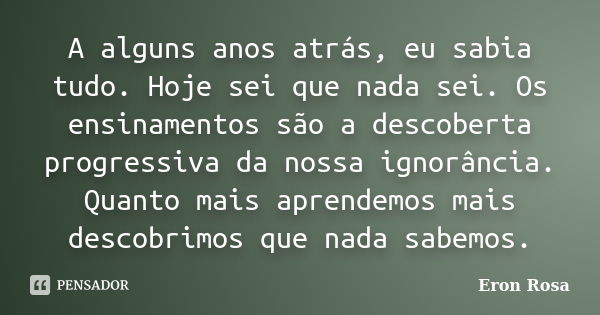 A alguns anos atrás, eu sabia tudo. Hoje sei que nada sei. Os ensinamentos são a descoberta progressiva da nossa ignorância. Quanto mais aprendemos mais descobr... Frase de Eron Rosa.