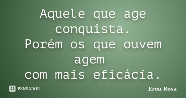 Aquele que age conquista. Porém os que ouvem agem com mais eficácia.... Frase de Eron Rosa.