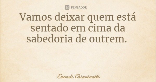 Vamos deixar quem está sentado em cima da sabedoria de outrem.... Frase de Erondi Chiarinotti.