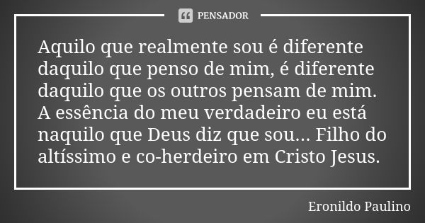 Aquilo que realmente sou é diferente daquilo que penso de mim, é diferente daquilo que os outros pensam de mim. A essência do meu verdadeiro eu está naquilo que... Frase de Eronildo Paulino.