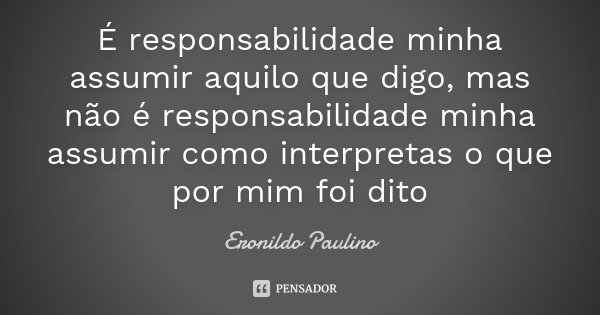 É responsabilidade minha assumir aquilo que digo, mas não é responsabilidade minha assumir como interpretas o que por mim foi dito... Frase de Eronildo Paulino.