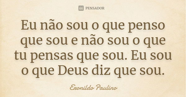 Eu não sou o que penso que sou e não sou o que tu pensas que sou. Eu sou o que Deus diz que sou.... Frase de Eronildo Paulino.