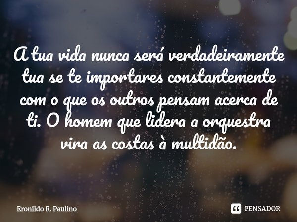 ⁠A tua vida nunca será verdadeiramente tua se te importares constantemente com o que os outros pensam acerca de ti. O homem que lidera a orquestra vira as costa... Frase de Eronildo R. Paulino.