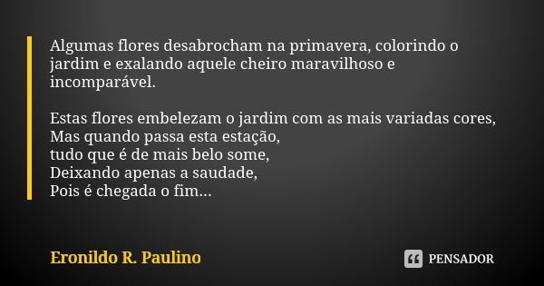 Algumas flores desabrocham na primavera, colorindo o jardim e exalando aquele cheiro maravilhoso e incomparável. Estas flores embelezam o jardim com as mais var... Frase de Eronildo R. Paulino.