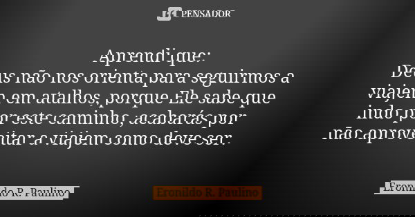 Aprendi que: Deus não nos orienta para seguirmos a viajem em atalhos, porque Ele sabe que indo por este caminho, acabarás por não aproveitar a viajem como deve ... Frase de Eronildo R. Paulino.