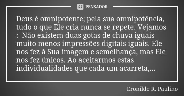 Deus é omnipotente; pela sua omnipotência, tudo o que Ele cria nunca se repete. Vejamos : Não existem duas gotas de chuva iguais muito menos impressões digitais... Frase de Eronildo R. Paulino.