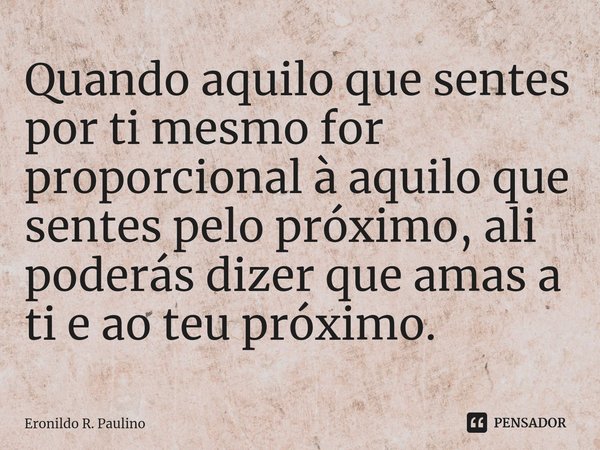 ⁠Quando aquilo que sentes por ti mesmo for proporcional à aquilo que sentes pelo próximo, ali poderás dizer que amas a ti e ao teu próximo.... Frase de Eronildo R. Paulino.