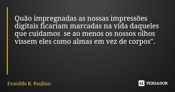 Quão impregnadas as nossas impressões digitais ficariam marcadas na vida daqueles que cuidamos se ao menos os nossos olhos vissem eles como almas em vez de corp... Frase de Eronildo R. Paulino.