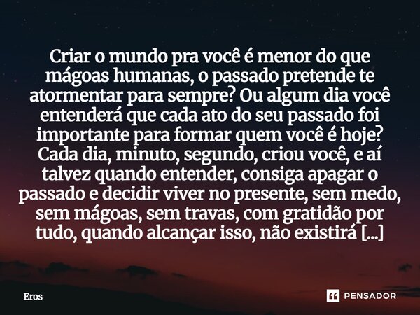 Criar o mundo pra você é menor do que mágoas humanas, o passado pretende te atormentar para sempre? Ou algum dia você entenderá que cada ato do seu passado foi ... Frase de Eros.