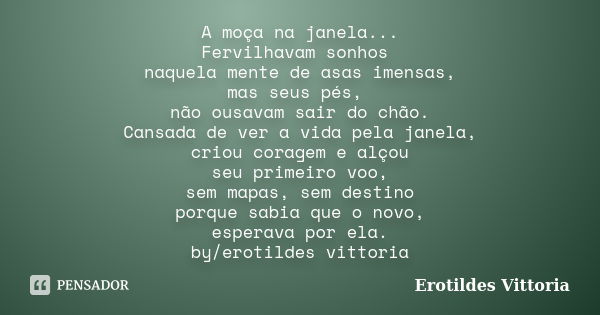 A moça na janela... Fervilhavam sonhos naquela mente de asas imensas, mas seus pés, não ousavam sair do chão. Cansada de ver a vida pela janela, criou coragem e... Frase de erotildes vittoria.