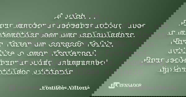 A vida... Para manter o cérebro ativo, use a matemática sem uma calculadora. Para fazer um coração feliz, utilize o amor fraternal. Para celebrar a vida, champa... Frase de erotildes vittoria.