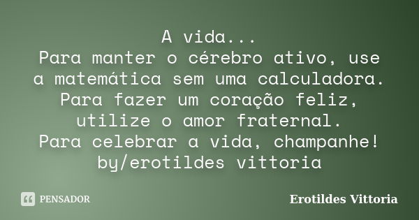 A vida... Para manter o cérebro ativo, use a matemática sem uma calculadora. Para fazer um coração feliz, utilize o amor fraternal. Para celebrar a vida, champa... Frase de erotildes vittoria.