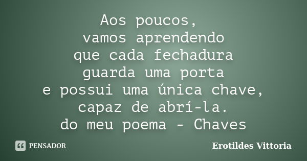 Aos poucos, vamos aprendendo que cada fechadura guarda uma porta e possui uma única chave, capaz de abrí-la. do meu poema - Chaves... Frase de erotildes vittoria.