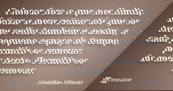 Colocar fora o que nos limita, deixar o novo reinar até que se torne velho também e assim, a cada pequeno espaço de tempo, permitir-se renovar. do meu texto- Pe... Frase de erotildes vittoria.