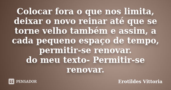 Colocar fora o que nos limita, deixar o novo reinar até que se torne velho também e assim, a cada pequeno espaço de tempo, permitir-se renovar. do meu texto- Pe... Frase de erotildes vittoria.