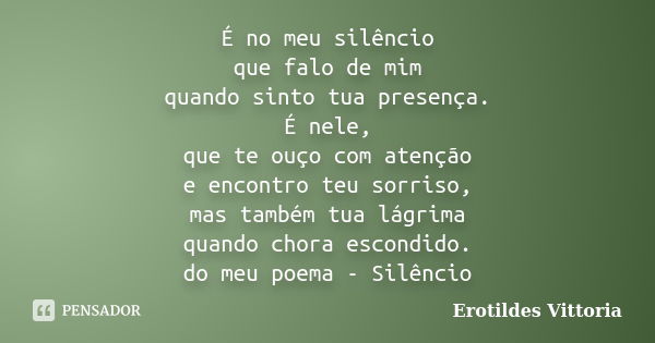 É no meu silêncio que falo de mim quando sinto tua presença. É nele, que te ouço com atenção e encontro teu sorriso, mas também tua lágrima quando chora escondi... Frase de erotildes vittoria.