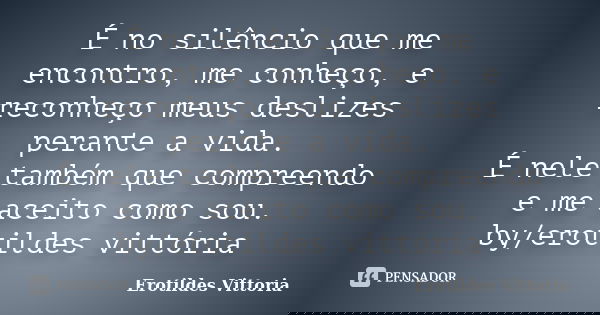 É no silêncio que me encontro, me conheço, e reconheço meus deslizes perante a vida. É nele também que compreendo e me aceito como sou. by/erotildes vittória... Frase de erotildes vittoria.