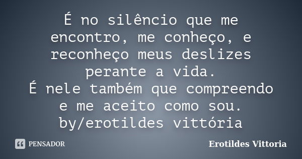 É no silêncio que me encontro, me conheço, e reconheço meus deslizes perante a vida. É nele também que compreendo e me aceito como sou. by/erotildes vittória... Frase de erotildes vittoria.