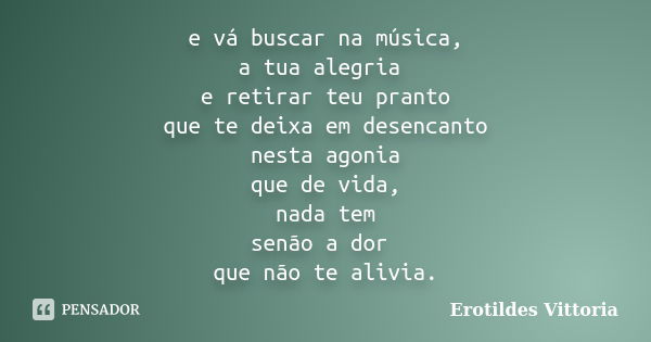 e vá buscar na música, a tua alegria e retirar teu pranto que te deixa em desencanto nesta agonia que de vida, nada tem senão a dor que não te alivia.... Frase de erotildes vittoria.