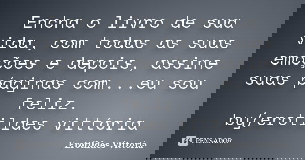 Encha o livro de sua vida, com todas as suas emoções e depois, assine suas páginas com...eu sou feliz. by/erotildes vittória... Frase de erotildes vittoria.