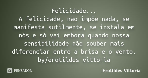 Felicidade... A felicidade, não impõe nada, se manifesta sutilmente, se instala em nós e só vai embora quando nossa sensibilidade não souber mais diferenciar en... Frase de erotildes vittoria.