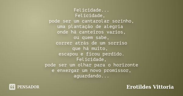 Felicidade... Felicidade, pode ser um cantarolar sozinho, uma plantação de alegria onde há canteiros vazios, ou quem sabe, correr atrás de um sorriso que há mui... Frase de erotildes vittoria.