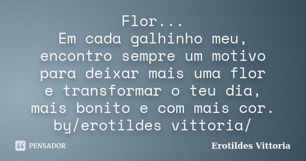 Flor... Em cada galhinho meu, encontro sempre um motivo para deixar mais uma flor e transformar o teu dia, mais bonito e com mais cor. by/erotildes vittoria/... Frase de erotildes vittoria.