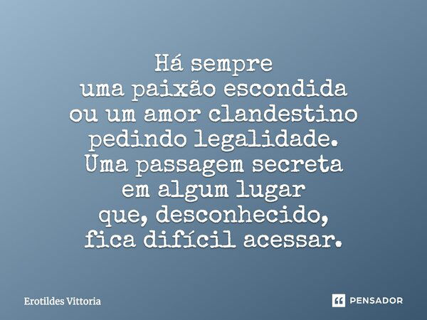 Há sempre uma paixão escondida ou um amor clandestino pedindo legalidade. Uma passagem secreta em algum lugar que, desconhecido, fica difícil acessar.... Frase de erotildes vittoria.