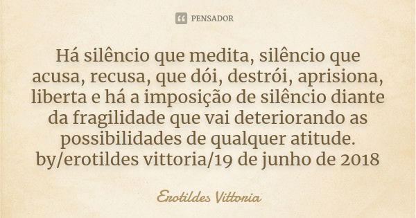 Há silêncio que medita, silêncio que acusa, recusa, que dói, destrói, aprisiona, liberta e há a imposição de silêncio diante da fragilidade que vai deteriorando... Frase de erotildes vittoria.