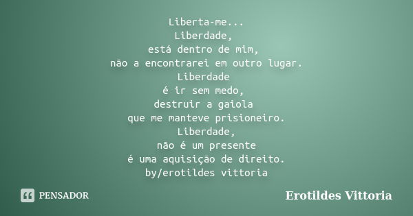 Liberta-me... Liberdade, está dentro de mim, não a encontrarei em outro lugar. Liberdade é ir sem medo, destruir a gaiola que me manteve prisioneiro. Liberdade,... Frase de erotildes vittoria.