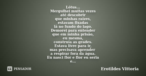 Lótus... Mergulhei muitas vezes até descobrir que minhas raizes, estavam fixadas lá no fundo do lago. Demorei para entender que em minha prisão, eu mesma, const... Frase de erotildes vittoria.