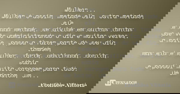 Mulher... Mulher é assim, metade ela, outra metade, ele e cada metade, se divide em outras tantas que vão administrando o dia e muitas vezes, a noite, passa a f... Frase de erotildes vittoria.