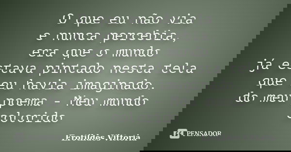 O que eu não via e nunca percebia, era que o mundo já estava pintado nesta tela que eu havia imaginado. do meu poema - Meu mundo colorido... Frase de erotildes vittoria.