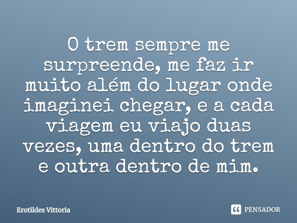 O trem sempre me surpreende, me faz ir muito além do lugar onde imaginei chegar, e a cada viagem eu viajo duas vezes, uma dentro do trem e outra dentro de mim.... Frase de erotildes vittoria.