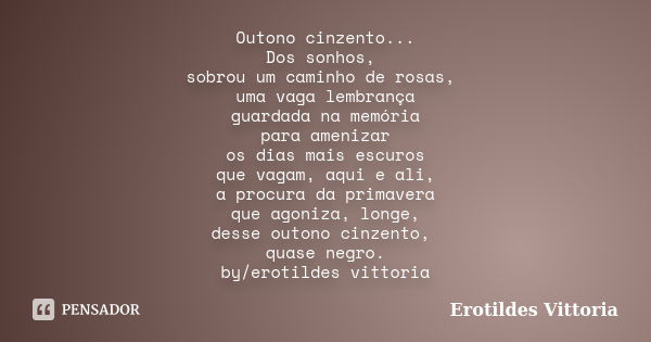 Outono cinzento... Dos sonhos, sobrou um caminho de rosas, uma vaga lembrança guardada na memória para amenizar os dias mais escuros que vagam, aqui e ali, a pr... Frase de erotildes vittoria.