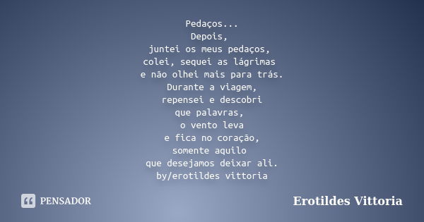 Pedaços... Depois, juntei os meus pedaços, colei, sequei as lágrimas e não olhei mais para trás. Durante a viagem, repensei e descobri que palavras, o vento lev... Frase de erotildes vittoria.