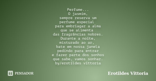 Perfume... O jasmim, sempre reserva um perfume especial para embriagar a alma que se alimenta das fragrâncias nobres. Durante a noite, misturado ao ar, bate em ... Frase de erotildes vittoria.
