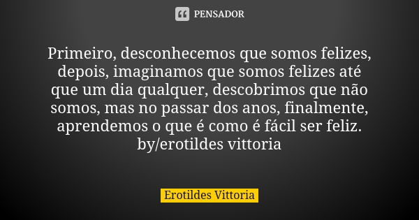 Primeiro, desconhecemos que somos felizes, depois, imaginamos que somos felizes até que um dia qualquer, descobrimos que não somos, mas no passar dos anos, fina... Frase de erotildes vittoria.