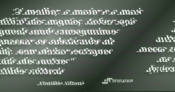"A melhor, a maior e a mais difícil das magias, talvez seja aquela onde conseguimos ultrapassar os obstáculos da nossa vida, sem deixar estragos na vida do... Frase de erotildes vittoria.