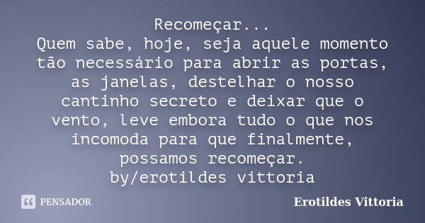 Recomeçar... Quem sabe, hoje, seja aquele momento tão necessário para abrir as portas, as janelas, destelhar o nosso cantinho secreto e deixar que o vento, leve... Frase de erotildes vittoria.